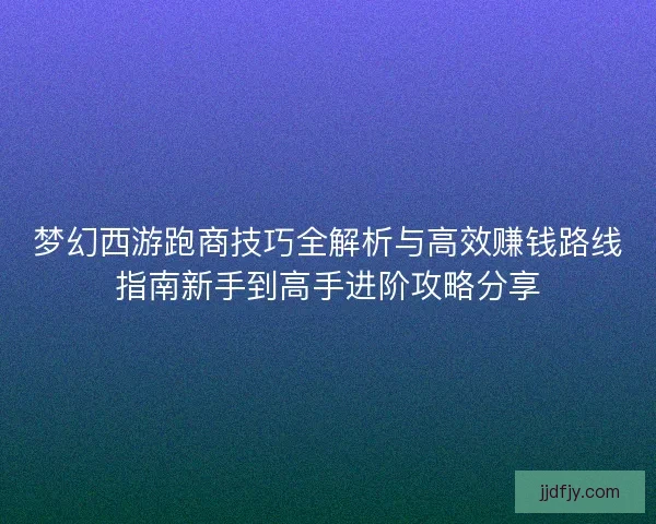 梦幻西游跑商技巧全解析与高效赚钱路线指南新手到高手进阶攻略分享