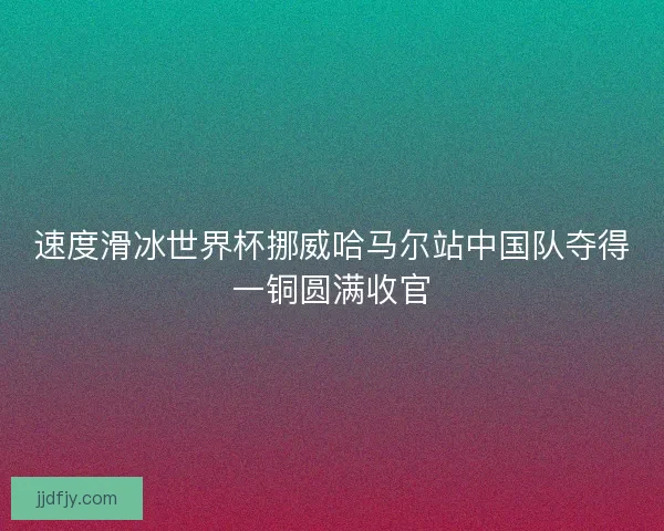 速度滑冰世界杯挪威哈马尔站中国队夺得一铜圆满收官