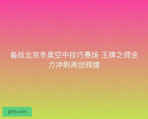 备战北京冬奥空中技巧赛场 王牌之师全力冲刺再创辉煌