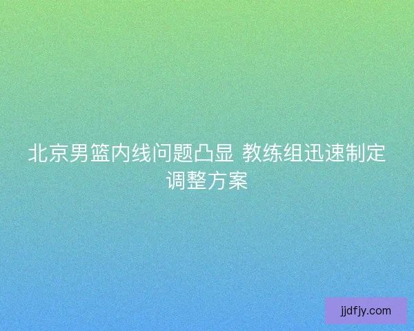 北京男篮内线问题凸显 教练组迅速制定调整方案