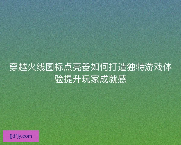 穿越火线图标点亮器如何打造独特游戏体验提升玩家成就感