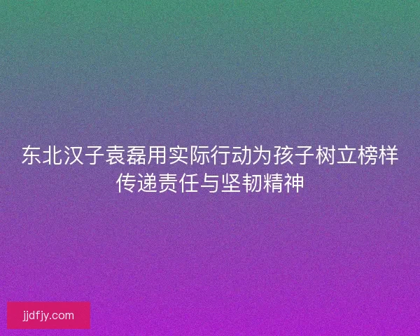 东北汉子袁磊用实际行动为孩子树立榜样传递责任与坚韧精神 东北汉子袁磊用实际行动为孩子树立榜样传递责任与坚韧精神