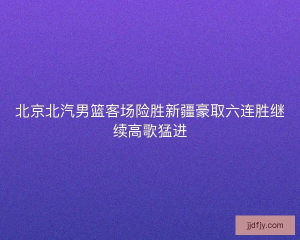 北京北汽男篮客场险胜新疆豪取六连胜继续高歌猛进 北京北汽男篮客场险胜新疆豪取六连胜继续高歌猛进