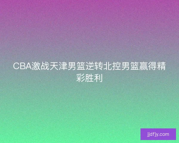 CBA激战天津男篮逆转北控男篮赢得精彩胜利