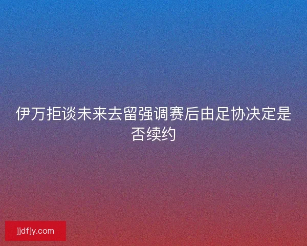 伊万拒谈未来去留强调赛后由足协决定是否续约