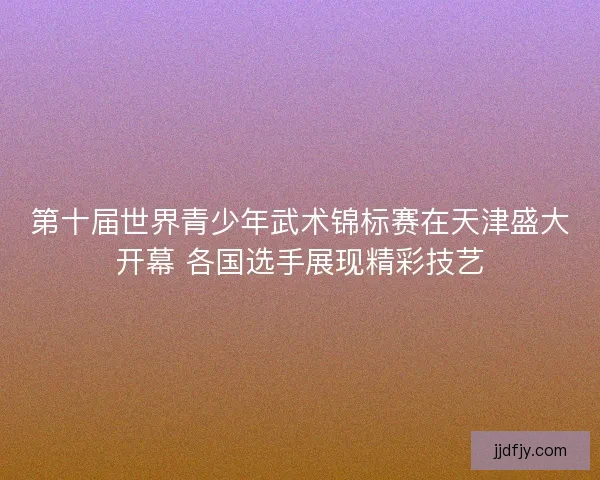 第十届世界青少年武术锦标赛在天津盛大开幕 各国选手展现精彩技艺