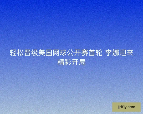 轻松晋级美国网球公开赛首轮 李娜迎来精彩开局 轻松晋级美国网球公开赛首轮 李娜迎来精彩开局