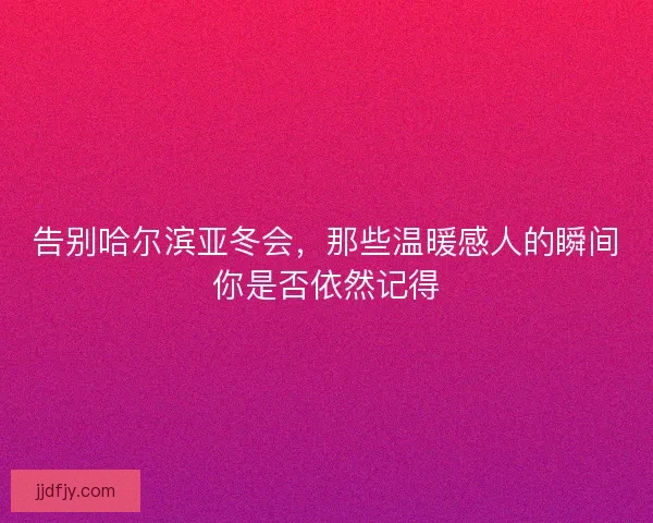 告别哈尔滨亚冬会,那些温暖感人的瞬间你是否依然记得 告别哈尔滨亚冬会,那些温暖感人的瞬间你是否依然记得