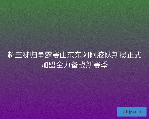 超三秭归争霸赛山东东阿阿胶队新援正式加盟全力备战新赛季 超三秭归争霸赛山东东阿阿胶队新援正式加盟全力备战新赛季