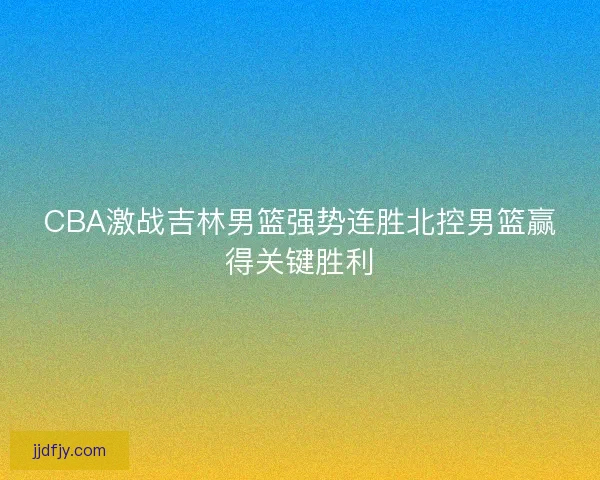 CBA激战吉林男篮强势连胜北控男篮赢得关键胜利 CBA激战吉林男篮强势连胜北控男篮赢得关键胜利