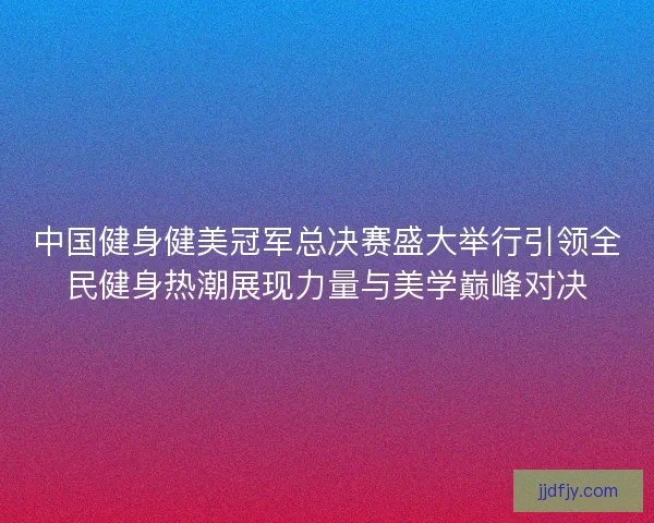 中国健身健美冠军总决赛盛大举行引领全民健身热潮展现力量与美学巅峰对决 中国健身健美冠军总决赛盛大举行引领全民健身热潮展现力量与美学巅峰对决