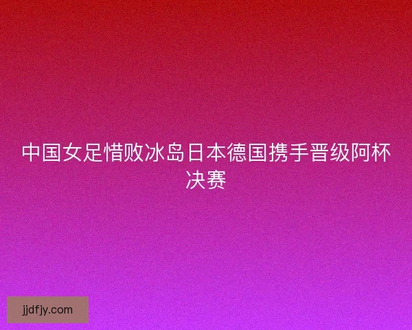 中国女足惜败冰岛日本德国携手晋级阿杯决赛