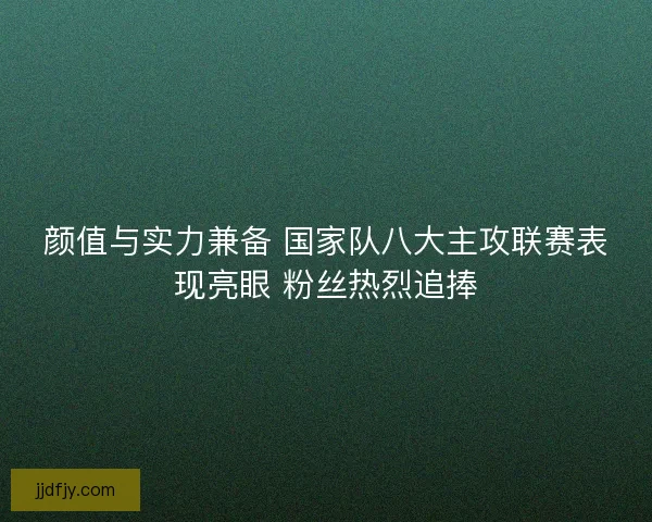 颜值与实力兼备 国家队八大主攻联赛表现亮眼 粉丝热烈追捧 颜值与实力兼备 国家队八大主攻联赛表现亮眼 粉丝热烈追捧