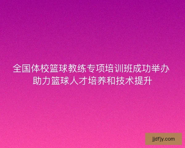 全国体校篮球教练专项培训班成功举办 助力篮球人才培养和技术提升 全国体校篮球教练专项培训班成功举办 助力篮球人才培养和技术提升