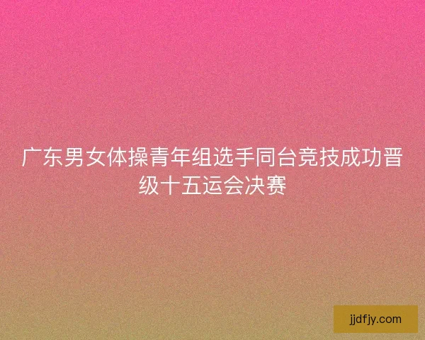 广东男女体操青年组选手同台竞技成功晋级十五运会决赛 广东男女体操青年组选手同台竞技成功晋级十五运会决赛