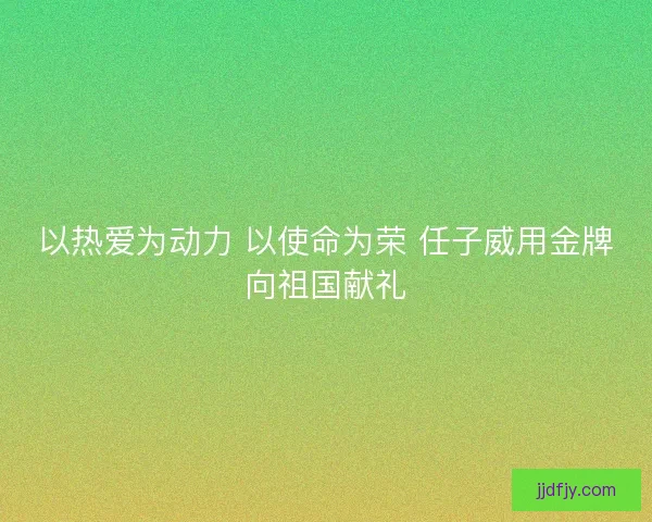 以热爱为动力 以使命为荣 任子威用金牌向祖国献礼